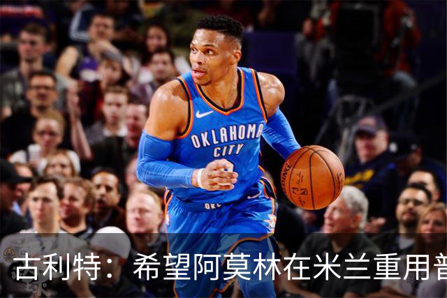 古利特：希望阿莫林在米兰重用普利西奇 需要根据球员制定体系